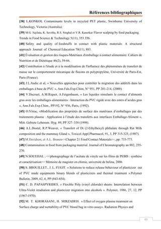 Références bibliographiques
65
[38] L.KONKOL Contaminants levels in recycled PET plastic, Swinburne University of
Technology, Victoria (Australia).
[39] M.G. Sajilata, K. Savitha, R.S. Singhal et V.R. Kanetkar Flavor scalping by food packaging.
Trends in Food Science & Technology 5(11), 353 356.
[40] Safety and quality of foodstuffs in contact with plastic materials: A structural
approach Journal of Chemical Education 70(11), 883.
[41] Évaluation et gestion des risques-Matériaux d'emballage à contact alimentaire. Cahiers de
Nutrition et de Diététique 46(2), 59-66.
[42] Contribution à l'étude et à la modélisation de l'influence des phénomènes de transfert de
masse sur le comportement mécanique de flocons en polypropylène, Université de Paris-Est,
Paris (France).
[43] J.L.Audic et al, « Nouvelles approches pour contrôler la migration des additifs dans les
emballages à base de PVC », Ann.Fals.Exp.Chim, N° 951, PP 201-214, (2000).
[44] V.Ducruet, A.M.Riquet, A.Feigenbaum, « Les liquides simulants le contact d’aliments
gras avec les emballages alimentaires : Interaction du PVC rigide avec des esters d’acides gras
», Ann.Fals.Exp.Chim., PP192, N° 936, Paris, (1992).
[45] O.Vitrac, «Modification des propriétés de surface des matériaux d’emballages par des
traitements plasma : Application à l’étude des transferts aux interfaces Emballage-Aliment »,
Mitt. Gebiete Lebensm. Hyg. 89, PP 327–338 (1998).
[46] A.L.Dostal, R.P.Weaver, « Transfert of Di (2-Ethylhexyl) phthalate through Rat Milk
composition and the mammay Gland », Toxicol.Appl.Pharmacol, 91, 3, PP 315-325, (1987).
[47] M.Davidson, et A.L. Branen<<Chapter 21 Food Contact Materials>>, pp. 733-773.
[48] Contamination in food from packaging material. Journal of Chromatography an 882, 255-
270.
[49] N.SOUEHAL ; <<photogrephage de l’acétate de vinyle sur les films de PEBD : synthèse
et caractérisation>> Mémoire de magister en chimie, université de belina, 2006
[50] S. BROUILLET., J. L. FUGIT. « Solutions to reduce release behaviour of plasticizer out
of PVC made equipments binary blends of plasticizers and thermal treatment ».Polymer
Bulletin, 2009, 62, 6, PP (843-854).
[51] C. D. PAPASPYRIDES. « Flexible Poly (vinyl chloride) sheets: Interrelation between
Ultra-Violet irradiation and plasticizer migration into alcohols ». Polymer, 1986, 27, 12, PP
(1967-1970).
[52] M. T. KHORASANI., H. MIRZADEH. « Effect of oxygen plasma treatment on
Surface charge and wettability of PVC blood bag in vitro assay». Radiation Physics and
 