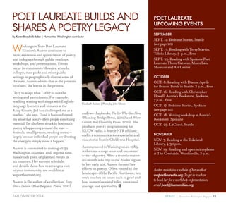 13SPARK { Humanities Washington MagazineFALL/WINTER 2014
WashingtonStatePoetLaureate
ElizabethAustencontinuesto
buildawarenessandappreciationofpoetry
anditslegacythroughpublicreadings,
workshops,andpresentations.Events
occurincommunitylibraries,schools,
colleges,stateparksandotherpublic
settingsingeographicallydiverseareasof
thestate.Austenadmitsthatasshepresents
toothers,shelearnsintheprocess.
“I try to adapt what I offer to suit the
setting and participants. For example,
teaching writing workshops with English-
language learners and inmates at the
King County Jail has challenged me as a
teacher,” she says. “And it has confirmed
mysensethatpoetryofferspeoplesomething
essential.I’vealsobeenstruckbyhowmuch
poetryishappeningaroundthestate—
festivals, small presses, reading series —
largelybecauseindividualpeoplearedevoting
theenergytosimplymakeithappen.”
Austen is committed to visiting all 39
Washington counties, and, at press time,
has already given or planned events in
20 counties. Her current schedule,
and details about how to arrange a visit
to your community, are available at
wapoetlaureate.org.
Austen is the author of a collection, Every
DressaDecision (Blue Begonia Press, 2011),
and two chapbooks, TheGirlWhoGoesAlone
(Floating Bridge Press, 2010) and Where
CurrentsMeet(Toadlily Press, 2010). She
produces poetry programming for
KUOW radio, a Seattle NPR affiliate,
and is a communications specialist and
educator at Seattle Children’s Hospital.
Austen moved to Washington in 1989,
at the time a stage actor and occasional
writer of poetry. After a transformative
six-month solo trip to the Andes region
in her early 30s, Austen focused her
efforts on poetry. Often rooted in the
landscapes of the Pacific Northwest, her
work touches on issues such as grief and
loss, women’s societal roles, emotional
courage and spirituality.
POETLAUREATEBUILDSAND
SHARESAPOETRYLEGACY
POET LAUREATE
UPCOMING EVENTS
SEPTEMBER
SEPT. 12: Bedtime Stories, Seattle
(see page 20)
SEPT. 13: Reading with Terry Martin,
Toledo Library, 7 p.m., Free
SEPT. 25: Reading with Spokane Poet
Laureate Thom Caraway, Moses Lake
Museum and Art Center
OCTOBER
OCT. 8: Reading with Dianne Aprile
for Beacon Bards in Seattle, 7 p.m., Free
OCT. 16: Reading with Christopher
Howell, Auntie’s Bookstore, Spokane, 
7 p.m., Free
OCT. 17: Bedtime Stories, Spokane
(see page 20)
OCT. 18: Writing workshop at Auntie’s
Bookstore, Spokane
OCT. 23: LitCrawl, Seattle
NOVEMBER
NOV. 7: Reading at the Tokeland
Library, 4:30 p.m.
NOV. 19: Reading and open microphone
at The Creekside, Woodinville, 7 p.m.
Austenmaintainsawebsiteofherworkat
wapoetlaureate.org.Togetintouchor
tobookherforaworkshoporpresentation,
emailpoet@humanities.org.
Elizabeth Austen | Photo by John Ulman
By Karen Brandvick-Baker | Humanities Washington contributor
 