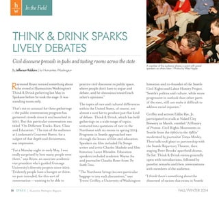 14 SPARK { Humanities Washington Magazine FALL/WINTER 2014
IntheField
THINK & DRINK SPARKS
LIVELY DEBATES
By Jefferson Robbins | for Humanities Washington
Civildiscourseprevailsinpubsandtastingroomsacrossthestate
RaymondReyesnoticedsomethingabout
thecrowdatHumanitiesWashington’s
Think&DrinkgatheringlastMayin
Spokanebeforehetookthestage:Itwas
standingroomonly.
That’s not so unusual for these gatherings
— the public conversation program has
garnered crowds since it was launched in
2011. But this particular conversation was
titled “On Different Tracks: Race, Class
and Education.” The size of the audience
at Lindaman’s Gourmet Bistro, for a
subject of that depth and divisiveness,
was impressive.
“For a Monday night in early May, I was
really surprised by how many people were
there,” says Reyes, an associate academic
vice president who’s guided Gonzaga
University’s diversity projects since 2012.
“Evidently people have a hunger or thirst,
no pun intended, for this sort of
conversation — wanting to be able to
practice civil discourse in public space,
where people don’t have to argue and
debate, and be obnoxious toward each
other’s opinions.”
The topics of race and cultural differences
within the United States, of course, are
almost a sure bet to produce just that kind
of debate. Think & Drink, which has held
gatherings on a wide range of topics,
ventured into questions of race in the
Northwest with six events in spring 2014.
Programs in Seattle approached race
through the lenses of film and education.
Speakers on film included TheStranger
writer and critic Charles Mudede and film
historian Lance Rhoades. Education
speakers included academic Wayne Au
and journalist Claudia Rowe from The
SeattleTimes.
“The Northwest brings its own particular
baggage to any such discussions,” says
Trevor Griffey, a University of Washington
historian and co-founder of the Seattle
Civil Rights and Labor History Project.
“Seattle’s politics and culture, while more
progressive in outlook than other parts
of the state, still can make it difficult to
address racial injustice.”
Griffey and activist Eddie Rye, Jr.
participated in a talk at Naked City
Brewery in March, entitled “A History
of Protest: Civil Rights Movements in
Seattle from the 1960s to the 1980s”
moderated by journalist Tonya Mosley.
Their talk took place in partnership with
the Seattle Repertory Theatre, then
staging Peter Brooks’ apartheid drama,
TheSuit. Think & Drink events generally
open with introductions, followed by
panelist remarks and then conversations
with members of the audience.
“I think there’s something about the
disavowal of racism that exists in Seattle
A member of the audience shares a point with panel
speakers as others listen. l Photos by Mike Hipple
 