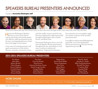 21SPARK { Humanities Washington MagazineFALL/WINTER 2014
HumanitiesWashington’sSpeakers
Bureauisarosterof32cultural
expertsandscholarswhoprovidequality,
cost-effective,publicpresentationsacross
thestate,encouragingaudiencestothink,
learnandengageinconversation.
A new roster of traveling presenters will
spark conversations in 2015-2016 at
libraries, museums, community centers,
and other public venues around the state.
Presenters auditioned at eight sessions held
throughout Washington state in Seattle,
Everett, and Moses Lake.
Humanities Washington aims to serve the
state with Speakers Bureau presentations
throughout the year, particularly in rural
areas, as well as to underserved
populations. Organizations looking to
host a presenter are encouraged to apply
two months in advance of the intended
presentation date.
InanefforttoreachasmanyWashingtonians
as possible, we are limiting Speakers
Bureau presentations to three per hosting
organization per year.
Compiled by Humanities Washington staff
Eva Abram
Alex Alben
Robert Bartlett
Gloria Burgess
Teresa Ciabattari
Cornell Clayton
Hank Cramer
Dennis Dauble
Eric Davis
LLyn De Danaan
David Fenner
Antonio Davidson-Gómez
David George Gordon
George Halekas
Julia Harrison
Yesenia Hunter
Megan Kelso
Jeanne Kohl-Welles
Nancy Koppelman
Sam Louie
Jolene Mason
Milt Priggee
Lance Rhoades
David Schulz
David E. Smith
Jennifer K. Stuller
Mike VanQuickenborne
Dorothy Van Soest
T. Andrew Wahl
Amanda Wilde
Shawn Wong
Scott Woodward
SPEAKERS BUREAU PRESENTERS ANNOUNCED
Speakers Bureau Presenters (left to right): Antonio Davidson-Gómez, Eva Abram, David Gordon, Milt Priggee, Jennifer K. Stuller, Yesenia Hunter, Shawn Wong, Jolene Mason
2015-2016 SPEAKERS BUREAU PRESENTERS
MORE ONLINE
For more information about topics, including how to apply to host a speaker, visit humanities.org/programs/speakers.
 