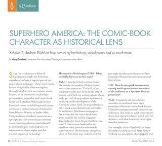 22 SPARK { Humanities Washington Magazine FALL/WINTER 2014
5Questions
SUPERHERO AMERICA: THE COMIC-BOOK
CHARACTER AS HISTORICAL LENS
By Abby Rhinehart l Immediate Past Humanities Washington communications officer
ScholarT.AndrewWahlonhowcomicsreflecthistory,socialmoresandsomuchmore
Sincetherevolutionarydebutof
Supermanin1938,theAmerican
superherohasbeenaregularpartofour
pop-culturelandscape.Thesecomic-book
heroesalsoprovideafascinatinglens
throughwhichtoviewournation’srecent
history.Inaninteractive,multimedia
presentation,journalistandcomic-book
historianT.AndrewWahlexploreshow
historicaleventsandshiftingsocialmores
canbeseenintheevolutionofcharacters
fromWonderWomantoSpider-Man.
Usingaudiencemembers’memoriesasa
springboard,theconversationconnects
comic-booksuperheroes(andvillains!)
tohistoricaltopicsincludingwar,the
advancementofcivilrightsandthe
societalimpactsoftechnology.
Humanities Washington (HW): What
initially drew you to this topic?
Wahl: I have been both a comic-book
aficionado and student of history since
my earliest memories. The bulk of my
academic studies have been in the area of
history, with both my undergraduate thesis
and a portion of my graduate coursework
touching on the development of the
American comic book. In my professional
life, I work as an educator and journalist.
In addition to Northwest newspapers,
I’ve written for the comic-book trade
press and edit the online magazine
SequentialReaction (www.SequentialReaction.
com). I think comic books offer an
excellent entry point for community
conversations: the medium’s ubiquitous
place in American pop-culture over the
past eight decades provides an excellent
jumping-off point for intergenerational
interaction.
HW: How do you spark conversation
among multi-generational members
of the audience as a Speakers Bureau
presenter?
Wahl: I regularly call on audience
members to recall and share their
memories of favorite comic-book heroes.
Given the intergenerational nature of my
audiences, this tends to spark conversation
about how characters have evolved over the
decades – and what historical factors play
into that evolution.
For example, a fan of Spider-Man from
the 1960s is likely to recall Peter Parker
working as a newspaper photographer and
 