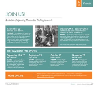 27SPARK { Humanities Washington MagazineFALL/WINTER 2014
Calendar
October 2014 – January 2015
HOPE IN HARD TIMES: WASHINGTON
DURING THE GREAT DEPRESSION
ILWACO – This traveling exhibit explores the adversity
and triumph of everyday Americans during the 1930s,
comparing the struggles of the era with those faced
today. The Columbia Pacific Heritage Museum is the
final destination for the popular and informative exhibit.
September 20
PIONEER DAYS FESTIVAL
TACOMA – This free event will feature fun,
interactive activities on the grounds of Old
Town Park at the Job Carr Cabin Museum.
Families can connect with the lives of
Tacoma’s early settlers through homespun
crafts and presentations that reflect the
challenges and rewards of pioneer life.
Photo courtesy of the Washington State Historical Society
JOIN US!
AselectionofupcomingHumanitiesWashingtonevents
THINK & DRINK FALL EVENTS
September 10 & 17
RACE & MUSIC
SEATTLE – Featuring Eric Davis,
Amanda Wilde, and Antonio
Davidson--Gómez; moderated
by Tonya Mosley, journalist with
Al Jazeera America, The
Huffington Post and KUOW-FM.
September 25
RACE & FILM
YAKIMA – Featuring Lance
Rhoades and Zaki Abdelhamid;
moderated by Mike Faulk,
journalist with the Yakima
Herald-Republic.
October 15
RACE & MUSIC
YAKIMA – Yesenia Hunter
and Antonio Davidson-Gómez;
moderated by Mike Faulk,
journalist with the Yakima
Herald-Republic.
November 20
RACE & MUSIC
TACOMA – Featuring Eric
Davis, Amanda Wilde, and
Antonio Davidson--Gómez;
moderated by Phyllis Fletcher,
journalist with KUOW-FM.
MORE ONLINE
More information about these events, along with a complete
calendar of Humanities Washington activities (sortable by region):
humanities.org/calendar
 