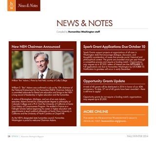 28 SPARK { Humanities Washington Magazine FALL/WINTER 2014
News&Notes
NEWS & NOTES
Compiled by Humanities Washington staff
New NEH Chairman Announced
William D. “Bro” Adams was confirmed in July as the 10th chairman of
the National Endowment for the Humanities (NEH). Chairman Adams is
a committed advocate for liberal arts education and brings to the NEH
a long record of leadership in higher education and the humanities.
A native of Birmingham, Michigan, and son of an auto industry
executive, Adams earned his undergraduate degree in philosophy at
Colorado College and a Ph.D. from the University of California at Santa
Cruz History of Consciousness Program. He studied in France as a
Fulbright Scholar before beginning his career in higher education with
appointments to teach political philosophy at Santa Clara University in
California and the University of North Carolina at Chapel Hill.
As the NEH’s designated state humanities council, Humanities
Washington is proud to welcome Chairman Adams.
Opportunity Grants Update
A total of 40 grants will be distributed in 2014 in honor of our 40th
anniversary. To date, 27 out of 40 grants have been awarded – there
is still time to apply!
Opportunity grants do not require a funding match; organizations
may request up to $1,000.
SparkGrantApplications:DueOctober10
Spark Grants support projects at organizations of all sizes in
Washington state that encourage dialogue, discussion, and
thoughtful consideration of issues that provide social, historical and
philosophical context. The grants are awarded once per year through
a competitive process and require a funding match. Organizations
may request up to $7,500. Letters of Interest are due SEPTEMBER 12.
Full applications are due to Humanities Washington by OCTOBER 10.
Notification to grantees will occur in early December.
MORE ONLINE
For more on Humanities Washington’s grants
program, visit: humanities.org/grants.
William “Bro” Adams | Photo by Fred Field, courtesy of Colby College
 