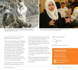 3SPARK { Humanities Washington MagazineFALL/WINTER 2014
Two unidentified boys look for work in this image, “Pea Pickers on the Move
Near Auburn,” taken by Lt. Col. Floyd H. Oles in 1938. | Photo courtesy of the
Washington State Historical Society
A young woman shares a point during a Humanities Washington-sponsored
event. | Photo from the Humanities Washington archives
MORE ONLINE
Sign up for Spark 5,
our monthly e-news:
humanities.org/signup
Join us on social media:
Humanities Washington
@HumanitiesWA
conversation in Seattle, Tacoma, and
Yakima. Read more on page 14.
And we have lots going on in the Spokane
community. We are thrilled to introduce
a new poem in this issue by Jess Walter,
titled SongofSpokane (see page 17). In the
WhytheHumanities?article (on page 25),
Jim Kershner shares how the HopeinHard
Times traveling exhibit at the Spokane
County Library promoted community
conversation. To date, this exhibit
has reached more than 6,000
Washingtonians, through installations
in museums, historical societies, libraries,
and soon, at the Sea-Tac Airport.
Our programming continues to serve
the state, giving people opportunities
to discuss and interpret their experiences,
to learn more about their neighbors, and
to discuss what it means to be human.
That’s why we’re excited to announce the
line-up of Speakers Bureau presenters for
2015-16 (see page 21).
As the stories in this magazine illustrate,
the more our programs adapt and change
to reach new audiences, the more they
reflect the same unwavering focus on our
core work: to spark conversation using story
as a catalyst.
Check out these stories in this Fall/Winter
2014 issue of Spark and then plan to join
us in conversation at an event and on
social media.
Withsincereappreciation,
JulieZiegler,ExecutiveDirector
 