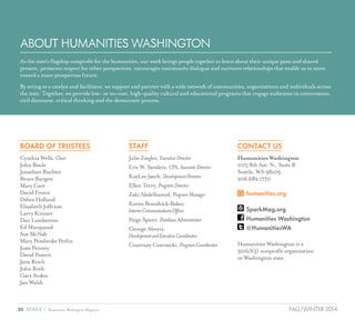 30 SPARK { Humanities Washington Magazine FALL/WINTER 2014
ABOUT HUMANITIES WASHINGTON
As the state’s flagship nonprofit for the humanities, our work brings people together to learn about their unique pasts and shared
present, promotes respect for other perspectives, encourages community dialogue and nurtures relationships that enable us to move
toward a more prosperous future.
By acting as a catalyst and facilitator, we support and partner with a wide network of communities, organizations and individuals across
the state. Together, we provide low- or no-cost, high-quality cultural and educational programs that engage audiences in conversation,
civil discourse, critical thinking and the democratic process.
BOARD OF TRUSTEES
Cynthia Wells, Chair
John Baule
Jonathan Buchter
Bruce Burgett
Mary Carr
David Freece
Debra Holland
Elizabeth Joffrion
Larry Kinner
Dan Lamberton
Ed Marquand
Sue McNab
Mary Pembroke Perlin
Joan Penney
David Powers
Jane Reich
John Roth
Gary Stokes
Jan Walsh
STAFF
Julie Ziegler, ExecutiveDirector
Eric W. Sanders, CPA,AssociateDirector
KayLee Jaech, DevelopmentDirector
Ellen Terry, ProgramDirector
Zaki Abdelhamid, ProgramManager
KarenBrandvick-Baker,
InterimCommunicationsOfficer
Paige Spicer, DatabaseAdministrator
George Abeyta,
DevelopmentandExecutiveCoordinator
Courtney Czarnecki, ProgramCoordinator
CONTACT US
Humanities Washington
1015 8th Ave. N., Suite B
Seattle, WA 98109
206.682.1770
	humanities.org
	SparkMag.org
	Humanities Washington
	@HumanitiesWA
Humanities Washington is a
501(c)(3) nonprofit organization
in Washington state.
 