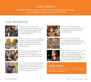 31SPARK { Humanities Washington MagazineFALL/WINTER 2014
OUR MISSION
HumanitiesWashingtonsparksconversationandcriticalthinkingusingstoryasacatalyst,
nurturingthoughtfulandengagedcommunitiesacrossourstate.
BEDTIME STORIES is an annual
fundraiser featuring critically acclaimed
Northwest writers unveiling new short
stories created specifically for events
in Seattle and Spokane.
FAMILY READING uses storytelling and
discussion to explore cultural and ethical
themes in children’s literature and
emphasizes the importance of families
reading together.
GRANTS assist local organizations in
creating opportunities for their
community to come together to discuss
important issues using the humanities.
SPEAKERS BUREAU draws from a pool of
leading cultural experts and scholars to
provide free conversational lecture events
for community partners to offer local
audiences throughout the state.
THINK & DRINK brings hosted
conversations on provocative topics and
new ideas to pubs and tasting rooms
around the state.
TRAVELING EXHIBITS brings
museum-quality exhibits and dynamic
programming to underserved areas and
surprising venues around the state.
WASHINGTON STATE POET LAUREATE
buildsawarenessandappreciationof
poetry–includingthestate’slegacyofpoetry
–throughpublicreadings,workshops,
lectures,andpresentationsthroughoutthe
state.(InpartnershipwithArtsWA.)
OUR PROGRAMS
MORE ONLINE
Additional information about any of our programs:
humanities.org/programs
 