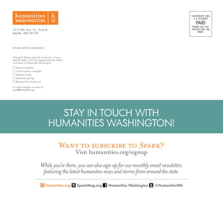 1015 8th Ave. N., Suite B
Seattle, WA 98109
RETURN SERVICE REQUESTED
Changes? Please make the corrections on your
address label, check the appropriate box below,
and return to Humanities Washington.
Name misspelled
Contact person changed
Address wrong
Duplicate mailing
Remove from mailing list
Or send changes via email to
spark@humanities.org
NON-PROFIT ORG.
U.S. POSTAGE
PAID
PERMIT NO. 241
WENATCHEE, WA
98801
STAY IN TOUCH WITH
HUMANITIES WASHINGTON!
Want to subscribe to Spark?
Visit humanities.org/signup
Whileyou’rethere,youcanalsosignupforourmonthlyemailnewsletter,
featuringthelatesthumanitiesnewsandstoriesfromaroundthestate.
humanities.org SparkMag.org Humanities Washington @HumanitiesWA
 