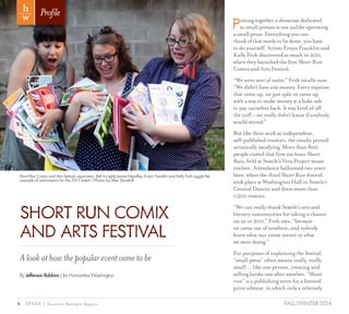 4 SPARK { Humanities Washington Magazine FALL/WINTER 2014
Puttingtogetherashowcasededicated
tosmallpressesisnotunlikeoperating
asmallpress:Everythingyoucan
thinkofthatneedstobedone,youhave
todoyourself.ArtistsEroynFranklinand
KellyFrohdiscoveredasmuchin2011,
whentheylaunchedthefirstShortRun
ComixandArtsFestival.
“We were sort of naïve,” Froh recalls now.
“We didn’t have any money. Every expense
that came up, we just split or came up
with a way to make money at a bake sale
to pay ourselves back. It was kind of off
the cuff – we really didn’t know if anybody
would attend.”
But like their work as independent,
self-published creators, the results proved
artistically satisfying. More than 800
people visited that first six-hour Short
Run, held at Seattle’s Vera Project music
enclave. Attendance ballooned two years
later, when the third Short Run festival
took place at Washington Hall in Seattle’s
Central District and drew more than
1,500 visitors.
“We can really thank Seattle’s arts and
literary communities for taking a chance
on us in 2011,” Froh says, “because
we came out of nowhere, and nobody
knew what our name meant or what
we were doing.”
For purposes of explaining the festival,
“small press” often means really, really
small ... like one person, creating and
selling books one after another. “Short
run” is a publishing term for a limited
print edition, in which only a relatively
Profile
SHORT RUN COMIX
AND ARTS FESTIVAL
Alookathowthepopulareventcametobe
By Jefferson Robbins | for Humanities Washington
Short Run Comix and Arts festival organizers, (left to right) Janice Headley, Eroyn Franklin and Kelly Froh juggle the
cascade of submissions for the 2013 event. l Photos by Alex Stonehill
 