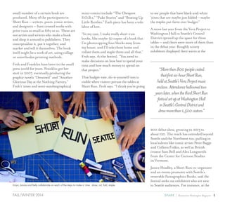 5SPARK { Humanities Washington MagazineFALL/WINTER 2014
small number of a certain book are
produced. Many of the participants in
Short Run — writers, poets, comic artists,
and designers — have created works with
print runs as small as fifty or so. These are
not artists and writers who make a book
and shop it around to publishers. They
conceptualize it, put it together, and
market and sell it themselves. The book
itself might be a work of art, using collage
or unorthodox printing methods.
Froh and Franklin have been in the small
press world for years. Franklin got her
start in 2007, eventually producing the
graphic novels “Detained” and “Another
Glorious Day at the Nothing Factory.”
Froh’s ‘zines and semi-autobiographical
mini-comics include “The Cheapest
S.O.B.s,” “Puke Stories” and “Beating Up
Little Brother.” Each piece has been a solo
labor of love.
“In my case, I make really short-run
books, like maybe 50 copies of a book that
I’m photocopying four blocks away from
my house, and I’ll take them home and
collate them and staple them and all that,”
Froh says. At the festival, “You need to
make decisions on how best to spend your
time and how much money to spend on
that project.”
That budget-rate, do-it-yourself-ism is
visible when visitors peruse the tables at
Short Run, Froh says. “I think you’re going
to see people that have black-and-white
‘zines that are maybe just folded – maybe
the staples put them over budget.”
A move last year from the Vera Project to
Washington Hall in Seattle’s Central
District opened up the space for those
tables — and there were more of them than
in the debut year. Roughly ninety
exhibitors displayed their wares at the
2011 debut show, growing in 2013 to
about 120. The reach has extended beyond
Seattle and the Northwest too, pulling in
local talents like comic artists Peter Bagge
and Colleen Frakes, as well as British
creator Sam Bell and Alex Longstreth
from the Center for Cartoon Studies
in Vermont.
Janice Headley, a Short Run co-organizer
and an events promoter with Seattle’s
venerable Fantagraphics Books, said the
festival seeks out exhibitors who are new
to Seattle audiences. For instance, at the
“Morethan800peoplevisited
thatfirstsix-hourShortRun,
heldatSeattle’sVeraProjectmusic
enclave.Attendanceballoonedtwo
yearslater,whenthethirdShortRun
festivalsetupatWashingtonHall
inSeattle’sCentralDistrictand
drewmorethan1,500visitors.”
Eroyn, Janice and Kelly collaborate on each of the steps to make a ‘zine: draw, cut, fold, staple.
 