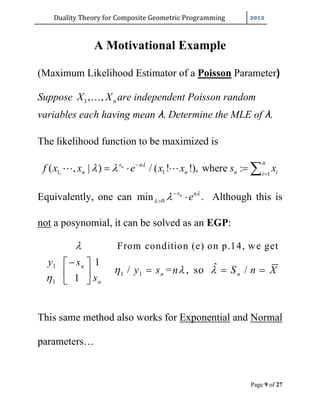 Duality	Theory	for	Composite	Geometric	Programming	
Page 9 of 27
A Motivational Example
(Maximum Likelihood Estimator of a Poisson Parameter)
Suppose 1, , nX X are independent Poisson random
variables each having mean λ. Determine the MLE of λ.
The likelihood function to be maximized is
1, 1 1
( , | ) / ( ! !), where :n
ns n
n n n ii
f x x e x x s x
  

    
Equivalently, one can 0min ns n
e 
 
  . Although this is
not a posynomial, it can be solved as an EGP:
1
1 1
1
From condition (e) on p.14, we get
1 ˆ/ = , so /
1
n
n n
n
y s
y s n S n X
s

  

 
   
 
This same method also works for Exponential and Normal
parameters…
 