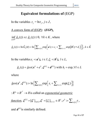 Duality	Theory	for	Composite	Geometric	Programming	
Page 11 of 27
Equivalent formulations of (EGP)
In the variables
A convex form of (EGP): (EGP)z
0inf ( ) . . ( ) 0,m k
R
g s t g k K

   
z
z z , where
  [ ]
ˆ( ) :ln ( ) ln exp exp ,i
k k i li k l i
g G c d k K  
        l
z t a z b z +
In the variables : , : ,i lx i I l L   i l
a z, b z,
[ ] [ ]
( ) ( , ) with exp,k k k k
k lg geo h l L      z x c ξ d
where
 [ ]
[ ]
( , ): ln exp exp( )k k
i li k l i
geo x   
    x ξ
:
k
kn r
R R R  is called an exponential geometric
function, [ ]
[ ] [ ]
[ ] , [ ] , :irk i i k
i k l l i ii k
R r r   
    ξ ξ ξ ,
and [ ]k
d is similarly defined.
= ln , ,j jz t j J
 
