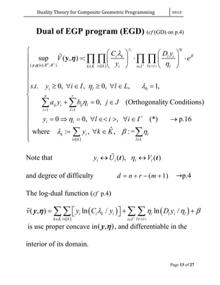 Duality	Theory	for	Composite	Geometric	Programming	
Page 13 of 27
Dual of EGP program (EGD) (cf (GD) on p.4)
ˆ( ) ( , ) [ ]
0
1 1
sup ( , ) :
. . 0, , 0, , 1,
0, (Orthogonality Conditions)
0
i l
n r
y
i k l i
R R i k l ik K i Ii l
i l
n r
ij i lj l
i l
i
C D y
V e
y
s t y i I l L
a y b j J
y



 


    
 
   
     
   
      
  
 
   
 
,
y
y 

[ ]
0, , (*) p.16
ˆwhere : , , : =
l
k i l
i k l L
l i i I
y k K  

 










       

   

 
Note that ( ), ( )i i l ly U V  t t
and degree of difficulty ( 1)d n r m    →p.4
The log-dual function (cf p.4)
   
ˆ [ ]
( , ) ln / ln /i i k i l l i l
i k l ik K i I
v y C y D y   
   
       y 
is usc proper concave in( , )y  , and differentiable in the
interior of its domain.
 