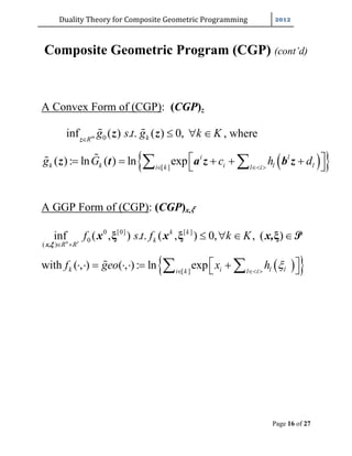 Duality	Theory	for	Composite	Geometric	Programming	
Page 16 of 27
Composite Geometric Program (CGP) (cont’d)
A Convex Form of (CGP): (CGP)z
0inf ( ) . . ( ) 0,m kR
g s t g k K
   z
z z , where
  [ ]
( ): ln ( ) ln exp i l
k k i l li k l i
g G c h d  
        z t a z b z
A GGP Form of (CGP): (CGP)x, 		
0 [0] [ ]
0
( )
inf ( , ) . . ( , ) 0, , ( )n r
k k
k
R R
f s t f k K
 
   ξ ξ ξ
x,
x x x, P

with   [ ]
( , ) ( , ) : ln expk i l li k l i
f geo x h   
          
 