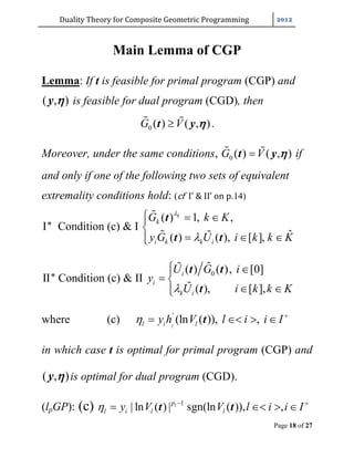 Duality	Theory	for	Composite	Geometric	Programming	
Page 18 of 27
Main Lemma of CGP
Lemma: If t is feasible for primal program (CGP) and
( , )y  is feasible for dual program (CGD), then
0 ( ) ( , )G V t y  .
Moreover, under the same conditions, 0 ( ) ( , )G V t y  if
and only if one of the following two sets of equivalent
extremality conditions hold: (cf		I’	&	II’	on	p.14)
I'' Condition (c) & I
( ) 1, ,
ˆ( ) ( ), [ ],
k
k
i k k i
G k K
y G U i k k K


  

  

 
t
t t
II'' Condition (c) & II
0( ) ( ), [0]
( ), [ ],
i
i
k i
U G i
y
U i k k K
 
 
 


t t
t
where (c) '
(ln ( )), ,ll i ly h V l i i I 
   t
in which case t is optimal for primal program (CGP) and
( , )y  is optimal for dual program (CGD).
(lpGP): (c) 1
| ln ( ) | sgn(ln ( )), ,lp
l i l ly V V l i i I  
   t t
 