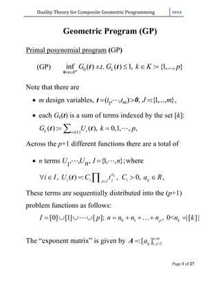 Duality	Theory	for	Composite	Geometric	Programming	
Page 1 of 27
Geometric Program (GP)
Primal posynomial program (GP)
(GP) 0inf ( ) . . ( ) 1, : {1,..., }m k
R
G s t G k K p

  
0<t
t t
Note that there are
 m design variables, 1
( , , ) , :{1,..., }mt t J m  t 0 ,
 each Gk(t) is a sum of terms indexed by the set [k]:
[ ]
( ): ( ), 0,1, , ,k ii k
G U k p
  t t
Across the p+1 different functions there are a total of
 n terms 1
, , , {1, , };whereU U I nn  
, ( ) : , 0,ija
i i j i ijj J
i I U C t C a R
    t ,
These terms are sequentially distributed into the (p+1)
problem functions as follows:
0 1[0] [1] [ ]; , 0< |[ ]|p kI p n n n n n k       
The “exponent matrix” is given by ,
, 1:[ ]n m
ij i ja A
 