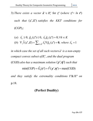 Duality	Theory	for	Composite	Geometric	Programming	
Page 20 of 27
3) There exists a vector ' p
R for z′ (where z′= ln t′)
such that ( ', ')z  satisfies the KKT conditions for
(CGP)z:
in which case the set of all such vectors 'λ is a non-empty
compact convex subset of p
R , and the dual program
(CGD) also has a maximum solution ( ', ')y  such that
0min(CGP) ( ') ( ', ') max(CGD)G V   t y 
and they satisfy the extremality conditions I''& II'' on
p.18.
(Perfect Duality)
' '
' '
0ˆ
( ) 0, ( ) 0, ( ) 0,
( ) ( , ') ( ) , 1
k k k k
z k kk K
a g g k K
b l g where
 
 
    
     0
 
 
z' z'
z' z'
 
