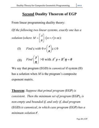 Duality	Theory	for	Composite	Geometric	Programming	
Page 21 of 27
Second Duality Theorem of EGP
From linear programming duality theory:
Of the following two linear systems, exactly one has a
solution (where  :
A
B
M n r m
 
  
 
):
(I) Find z with 0 0
 
  
 
A
B
z
(II) Find >0 with T T
A B
 
 
 
 
y
y 0

We say that program (EGD) is canonical if system (II)
has a solution when M is the program’s composite
exponent matrix.
Theorem: Suppose that primal program (EGP) is
consistent. Then the minimum set of program (EGP)z is
non-empty and bounded if, and only if, dual program
(EGD) is canonical, in which case program (EGP) has a
minimum solution t′.
 