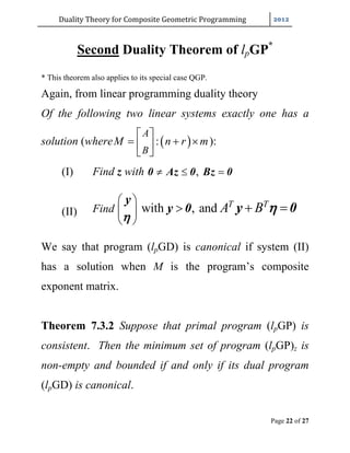 Duality	Theory	for	Composite	Geometric	Programming	
Page 22 of 27
Second Duality Theorem of lpGP*
* This theorem also applies to its special case QGP.
Again, from linear programming duality theory
Of the following two linear systems exactly one has a
solution (where  :
A
B
M n r m
 
   
 
):
(I) Find z with ,  0 Az 0 Bz 0
(II) Find with , and T T
A B
 
 
 
  
y
y 0 y 0


We say that program (lpGD) is canonical if system (II)
has a solution when M is the program’s composite
exponent matrix.
Theorem 7.3.2 Suppose that primal program (lpGP) is
consistent. Then the minimum set of program (lpGP)z is
non-empty and bounded if and only if its dual program
(lpGD) is canonical.
 