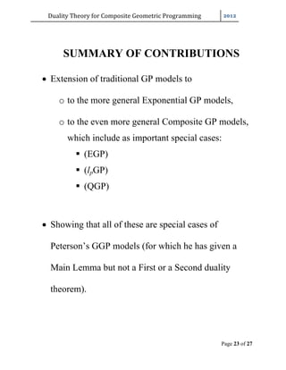 Duality	Theory	for	Composite	Geometric	Programming	
Page 23 of 27
SUMMARY OF CONTRIBUTIONS
 Extension of traditional GP models to
o to the more general Exponential GP models,
o to the even more general Composite GP models,
which include as important special cases:
 (EGP)
 (lpGP)
 (QGP)
 Showing that all of these are special cases of
Peterson’s GGP models (for which he has given a
Main Lemma but not a First or a Second duality
theorem).
 