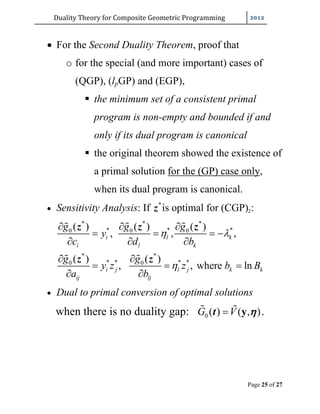Duality	Theory	for	Composite	Geometric	Programming	
Page 25 of 27
 For the Second Duality Theorem, proof that
o for the special (and more important) cases of
(QGP), (lpGP) and (EGP),
 the minimum set of a consistent primal
program is non-empty and bounded if and
only if its dual program is canonical
 the original theorem showed the existence of
a primal solution for the (GP) case only,
when its dual program is canonical.
 Sensitivity Analysis: If *
z is optimal for (CGP)z:
* * *
* * *0 0 0
* *
* * * *0 0
( ) ( ) ( )
, , ,
( ) ( )
, , where ln
i l k
i l k
i j l j k k
ij lj
g g g
y
c d b
g g
y z z b B
a b
 

  
   
  
 
  
 
  
 
z z z
z z
 Dual to primal conversion of optimal solutions
when there is no duality gap: 0 ( ) ( , )G V y t  .
 