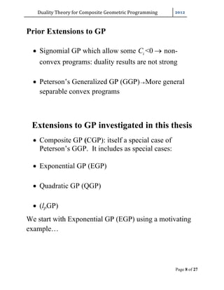 Duality	Theory	for	Composite	Geometric	Programming	
Page 8 of 27
Prior Extensions to GP
 Signomial GP which allow some <0iC  non-
convex programs: duality results are not strong
 Peterson’s Generalized GP (GGP)More general
separable convex programs
Extensions to GP investigated in this thesis
 Composite GP (CGP): itself a special case of
Peterson’s GGP. It includes as special cases:
 Exponential GP (EGP)
 Quadratic GP (QGP)
 (lpGP)
We start with Exponential GP (EGP) using a motivating
example…
 