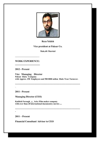 Reza Yekleh 
Vice president at Paksar Co. 
Male,40 /Married 
________________________ 
WORK EXPERIENCE: 
_____________________ 
2012 - Present 
Vice Managing Director 
Paksar Dairy Company 
with Approx. 250 Employees and 500 0000 milion Rials /Year Turnover. 
----------------------------------------------------------------------------------- 
. 
2011 - Present 
Managing Director (CEO) 
Katibeh Forough _e_ Aria :Film maker company 
with over than 20 international dacumentry movies .... 
----------------------------------------------------------------------------------- 
- 
2011 – Present 
Financial Consultant/ Advisor to CEO 
 