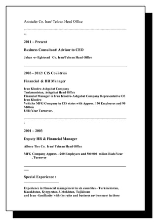 Anistafer Co. Iran/ Tehran Head Office 
----------------------------------------------------------------------------------- 
-- 
2011 – Present 
Business Consultant/ Advisor to CEO 
Jahan -e- Eghtesad Co. Iran/Tehran Head Office 
2003 - 2012/ CIS Countries 
Financial & HR Manager 
Iran Khodro Ashgabat Company 
Turkmenistan, Ashgabat Head Office 
Financial Manager in Iran Khodro Ashgabat Company Representative Of 
Iran Khodro 
Vehicles MFG Company in CIS states with Approx. 150 Employees and 90 
Million 
USD/Year Turnover. 
----------------------------------------------------------------------------------- 
- 
2001 – 2003 
Deputy HR & Financial Manager 
Alborz Tire Co. Iran/ Tehran Head Office 
MFG Company Approx. 1200 Employees and 500 000 milion Rials/Year 
. Turnover 
________________________________________________________________ 
___ 
Special Experience : 
______________________ 
Experience in Financial management in six countries - Turkmenistan, 
Kazakhstan, Kyrgyzstan, Uzbekistan, Tajikistan 
and Iran –familiarity with the rules and business environment in those 
 
