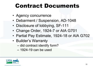 Contract Documents
•   Agency concurrence
•   Debarment / Suspension, AD-1048
•   Disclosure of lobbying, SF-111
•   Change Order, 1924-7 or AIA G701
•   Partial Pay Estimate, 1924-18 or AIA G702
•   Builder’s Warranty
    – did contract identify form?
    – 1924-19 can be used



                                          11
 