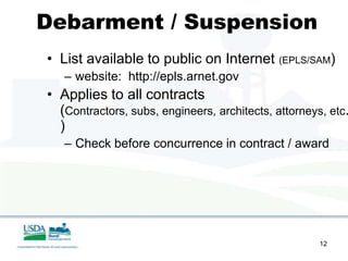 Debarment / Suspension
• List available to public on Internet (EPLS/SAM)
   – website: http://epls.arnet.gov
• Applies to all contracts
  (Contractors, subs, engineers, architects, attorneys, etc.
  )
   – Check before concurrence in contract / award




                                                      12
 