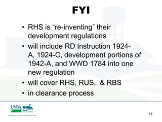 FYI
• RHS is “re-inventing” their
  development regulations
• will include RD Instruction 1924-
  A, 1924-C, development portions of
  1942-A, and WWD 1784 into one
  new regulation
• will cover RHS, RUS, & RBS
• in clearance process

                                       13
 