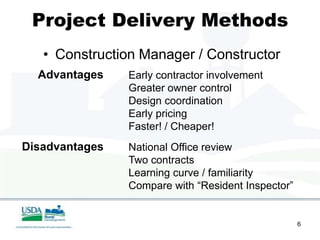 Project Delivery Methods
   • Construction Manager / Constructor
  Advantages    Early contractor involvement
                Greater owner control
                Design coordination
                Early pricing
                Faster! / Cheaper!
Disadvantages   National Office review
                Two contracts
                Learning curve / familiarity
                Compare with “Resident Inspector”


                                                    6
 