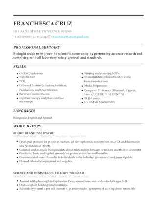 FRANCHESCACRUZ
111 HAZAEL STREET, PROVIDENCE, RI 02908
H: 4015196000 | C: 4013451200 | franchesca95.cruz@gmail.com
PROFESSIONAL SUMMARY
Biologist seeks to improve the scientific community by performing accurate research and
complying with all laboratory safety protocol and standards.
SKILLS
Gel Electrophoresis Writing and executing SOP's
Western Blot Evaluated data obtained weekly using
PCR bioinformatics tools.
DNA and Protein Extraction, Isolation, Media Preparation
Purification, and Quantification Computer Proficiency (Microsoft, Cygwin,
Bacterial Transformation Linux, UGENE, Excel, GENIUS)
Light microscopy and phase contrast ELISA assay
microscopy UV and Vis Spectrometry
LANGUAGES
Bilingual in English and Spanish
WORK HISTORY
RHODE ISLAND NSF EPSCOR
SURF Fellow | Rhode Island College | May 2015 - September 2015
Developed protocol for protein extraction, gel electrophoresis, western blot, snap ID, and fluoresce in
situ hybridization (FISH).
Collected and analyzed biological data about relationships between organisms and their environment.
Conducted basic and applied research on protein extraction and isolation.
Communicated research results to individuals in the industry, government and general public.
Ordered laboratory equipment and supplies.
SCIENCE AND ENGINEERING FELLOWS PROGRAM
SE Fellow | University of Rhode Island | May 2014 - December 2014
Assisted with planning Eco-Exploration Camp science based curriculum for kids ages 5-14
Oversaw grant funding for scholarships.
Successfully created a pre and posttest to examine students progress of learning about renewable
 