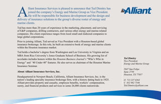 Alliant Insurance Services is pleased to announce that Ted Dimitry has
joined the company’s Energy and Marine Group as Vice President.
He will be responsible for business development and the design and
delivery of insurance solutions to the group’s diverse roster of energy and
marine clients.
Ted has more than 20 years of experience in the marketing, placement, and servicing
of E&P companies, drilling contractors, and various other energy and marine-related
companies. His client experience ranges from local small and midsized companies to
large global corporations.
Prior to joining Alliant, Ted served as Vice President with a Houston-based global
insurance brokerage. In this role, he built an extensive book of energy and marine clients
within the Houston insurance market.
Ted holds a bachelor’s degree from Washington and Lee University in Virginia and an
MBA from Rice University’s Jones Graduate School of Business. His growing list of
accolades includes honors within the Houston Business Journal’s “Who’s Who in
Energy” and “40 Under 40” features. He also serves as chairman of the Houston Marine
Insurance Seminar.
About Alliant Insurance Services, Inc.
Headquartered in Newport Beach, California, Alliant Insurance Services, Inc. is the
nation’s leading specialty insurance brokerage firm, with a history dating back to 1925.
Alliant provides property and casualty, employee benefits, workers’ compensation,
surety, and financial products and services to some 26,000 clients nationwide.
Ted Dimitry
Vice President
Energy and Marine Group
5847 San Felipe
Suite 2750
Houston, TX 77057
O 713 337 6563
C 832 982 7546
Ted.Dimitry@alliant.com
 