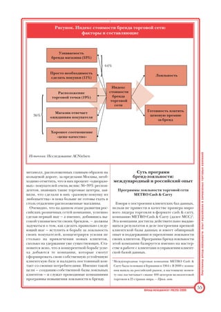 формат супермаркетов турецкой сети Migros.
На сегодняшний день сеть состоит из 43 мага
зинов, в числе которых есть и крупные торго
вые комплексы.
Освоение торгового рынка не только не оста
навливается, а продолжает активно осущест
вляться: так, например, на московский рынок
строительных материалов сектора DIY1
в
2003–2004 гг. пришли такие компании, как не
мецкая OBI и французская Leroy Merlen.
Действительно, специфика российского биз
неса такова, что создаваемые и «раскручивае
мые» бренды зачастую известны на ограничен
ном рыночном пространстве локальному
потребителю — главным образом, как мы уже
отметили выше, в Москве и СанктПетербурге.
Иногда при более тщательном изучении дея
тельности подобных операторов оказывается,
что известность этих брендов распространяет
ся пока или на Москву, или на СанктПетербург.
Но тенденция эта, конечно же, временная, и в
рыночной борьбе «выживут» сильнейшие, нас
тоящие компаниибренды обязательно выйдут
за пределы региона, где они были созданы.
В борьбе за потребителя торговые компании
проходят несколько этапов:
• этап становления бизнеса (локальный этап);
• этап региональной экспансии (экстенсив
ный этап);
• этап формирования устойчивой клиентской
базы и лояльности потребителя (интенсив
ный этап).
Из числа российских компаний можно привес
ти успешный пример региональной экспансии —
санктпетербургскую компанию «Пятерочка»,
работающую в потребительском секторе «Эко
ном». Изначально компания была создана в
СанктПетербурге в 1999 г. Но уже в 2001 г. ко
личество магазинов сети составляло 151, и
«Пятерочка» успешно вышла на московский
рынок, поразив всех своей динамичной ско
ростью охвата нового рынка. На сегодняшний
день в столице открыто уже 148 магазинов «Пя
терочка». По оценкам экспертов, компания яв
ляется одной из наиболее быстро развиваю
щихся в своем сегменте рынка.
Примечательно, что если крупный сетевой
бизнес, как правило, создается изначально в
Москве, а потом продвигается в «северную сто
лицу» и регионы, то компании «Пятерочка» уда
лось изменить привычную схему действия: дос
тигнув успеха и узнаваемости своего бренда на
«малой родине», она смогла параллельно своему
развитию в СанктПетербурге начать успешную
экспансию в Московском регионе, хотя этот ры
нок и является высококонкурентным.
Из зарубежных компаний, пришедших на
российский рынок, конечно же, следует отме
тить METRO Cash  Carry, проводящую очень
активную региональную политику. К настояще
му моменту только этой компании удалось за
последние два года осуществить серьезное ре
гиональное продвижение. В 2001 г. компанией
были открыты два первых магазина в Москве,
в 2003 г. — первый магазин в СанктПетербурге,
а уже к концу этого года сеть компании насчи
тывает 10 магазинов в обеих столицах (общее
число) и 12 магазинов в региональных горо
дах, таких как Ярославль, Тула, Казань, Самара,
Волгоград, РостовнаДону, Воронеж, Красно
дар, Н. Новгород, Екатеринбург, Уфа, Тюмень.
Самая серьезная борьба за клиента разворачи
вается на этапе формирования устойчивой клиент
ской базы и лояльности потребителя. И именно на
этом этапе грамотное использование прог
рамм брендлояльности становится наиболее
актуальным.
На основании исследования, проведенного
компанией ACNielsen в январе 2004 г.2
, удалось
выяснить, что компаниилидеры достигли дос
таточно высокого (даже для западного рынка)
уровня узнаваемости брендов их магазинов
среди потребителей. Так, 90% респондентов
ответили, что знают магазины «Седьмой Кон
тинент», «Рамстор» и «Перекресток», от 79%
до 88% уверенно назвали такие компании
бренды, как Auchan, METRO Cash  Carry, «Ко
пейка» и «Пятерочка».
Результаты данного исследования показыва
ют, каковы факторы, влияющие на решение
покупателя совершить покупку в конкретном
магазине (торговой сети), а также свидетель
ствуют о том, что узнаваемость имени играет
действительно ключевую роль в деятельности
торговой компании (см. рисунок).
Однако это же самое исследование демон
стрирует, что значительно меньше потребите
лей готовы сохранять лояльность к выбранной
торговой сети: только 30–40% покупателей зая
вили о готовности регулярно совершать покуп
ки в вышеназванных торговых точках, в то вре
мя как не более 15% покупателей готовы реко
мендовать другим знакомые им торговые сети.
Что касается магазинов такого формата, как
Программы
брендлояльности:
опыт
российских
и
зарубежных
торговых
компаний
54 Брендменеджмент #6(25)2005
1
DIY — от англ. do it yourself — «сделай это сам».
2
В ходе исследования проводился опрос потребителей
московского рынка, в котором приняли участие 500
респондентов, из которых 300 регулярно осуществляют
покупки в магазинах современного торгового формата —
гипермаркетах, супермаркетах, торговых центрах, и
200 человек, которые регулярно совершают покупки в
так называемых традиционных торговых точках (не
имеющих бренда, не сетевых магазинах формата «ря
дом с домом»). — Прим. авт.
 