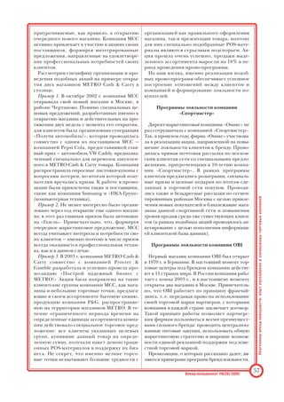 Прежде чем говорить о маркетинговых прог
раммах, применяемых MCC с целью повыше
ния лояльности своих клиентов, требуется рас
сказать о самих принципах работы формата
cash  carry.
Принципы работы магазина формата cash 
carry определяются следующими моментами:
• клиентами являются не конечные потреби
тели, а организации и индивидуальные
предприниматели;
• основные категории клиентов — представи
тели малого и среднего бизнеса (мелкая роз
ница, HoReCa4
, организации сферы услуг);
• весь спектр товаров клиенты могут найти
«под одной крышей» — совершая все закуп
ки одновременно в одном месте;
• торговый центр формата cash  carry берет
на себя функции логистического центра
(доставка и концентрация ассортимента от
поставщика, складирование), тем самым
минимизируя затраты своих клиентов.
MCC широко использует методы и средства
директмаркетинга для привлечения клиентов
и формирования клиентской базы данных.
После открытия нового магазина компания
закрепляет за ним территорию, в радиусе кото
рой MCC осуществляет прямые контакты с по
тенциальными клиентами с целью привлече
ния их в свой магазин.
На практике это происходит так: как только
компания определяет круг потенциальных кли
ентов в данном регионе (тех, на кого террито
риально рассчитан магазин), агенты компании,
так называемые аквизиторы, начинают напря
мую контактировать с потенциальными поку
пателями, разъясняют концепцию магазина и
особенности его формата, затем — в случае за
интересованности клиента — производят его
регистрацию с последующей выдачей индивиду
альной пластиковой карты клиента.
Очень важно, что эта пластиковая карта явля
ется элементом двустороннего общения, нала
женного между магазином и его клиентами.
Так, при регистрации клиентов база данных
MCC пополняется информацией, которая в
дальнейшем при совершении клиентом закупок
уточняется и дополняется. Вся информация
поступает в электронном виде на сервер компа
нии, что позволяет управлять маркетинговым
процессом и делать точные выводы: какие груп
пы клиентов являются ключевыми для торго
вой компании формата cash  carry, сколько
клиентов у одного магазина, кто они, какой биз
нес ведут, каковы их потребности, как часто
они совершают закупки, сколько тратят и т. д.
Вся эта информация дает возможность выра
батывать эффективные и конкурентные прог
раммы лояльности. Глубокое знание своей це
левой аудитории и ее потребностей, способ
ность более быстро и гибко реагировать на их
изменение позволяют MCC держаться на нес
колько шагов впереди конкурентов как в деле
определения и удовлетворения спроса своих
покупателей, так и в деле формирования и сох
ранения их лояльности.
Говоря же о двустороннем контакте между
магазином и покупателем, следует отметить,
что компания METRO Cash  Carry предлагает
несколько типов электронных карт: «стандарт
ная», «золотая», VIP, — которые распределяют
ся между клиентами компании в зависимости
от объемов их закупочной деятельности. Кли
енты, обладающие привилегированными кар
тами, могут рассчитывать на дополнительные
скидки и другие маркетинговые предложения
компании.
Одним из элементов маркетинговых комму
никаций, выстраиваемых METRO Cash  Carry,
является программа «METPO Почта». Компа
ния регулярно выпускает тематические букле
ты, в которых представлен ассортимент и ин
формация о специальных предложениях. По
сформированной клиентской базе данных рас
сылаются специальные предложения по продо
вольственному и непродовольственному ассор
тименту компании, действительные в течение
14 дней, когда на указанные товары действуют
особые, еще более низкие оптовые цены. Так
же несколько раз в год METRO Cash  Carry вы
пускает специальные тематические приложе
ния, входящие в комплект «METPO Почта» и
ориентированные в большей степени на от
дельные ключевые группы клиентов.
Именно возможности компании по отслежи
ванию процесса и результатов торговли, а так
же успешная работа с базой данных позволяют
MCC формировать актуальные предложения с
учетом бизнесинтересов различных клиент
ских групп.
В сотрудничестве с такой важной для MCC
клиентской группой, как HoReCa, компания
поступает еще более оперативно: несколько
раз в месяц для таких клиентов формируют
ся специальные предложения (действитель
ные ограниченное количество времени) по
ключевому для данной группы ассортименту,
затем по заранее отобранной базе данных
рассылаются электронные предложения осу
ществить закупки в торговых центрах МЕТ
РО Cash  Carry.
Помимо долгосрочных маркетинговых ак
ций, компания широко применяет так назы
ваемые программы вознаграждения клиентов,
Программы
брендлояльности:
опыт
российских
и
зарубежных
торговых
компаний
56 Брендменеджмент #6(25)2005
4
HoReCa (Hotels, Restaurants, Cafe) — гостиницы, ресто
раны, кафе.
 