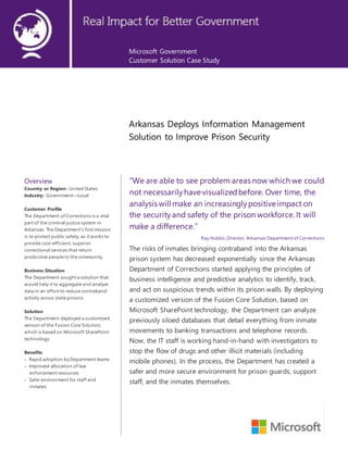 Microsoft Government
Customer Solution Case Study
Arkansas Deploys Information Management
Solution to Improve Prison Security
Overview
Country or Region: United States
Industry: Government—Local
Customer Profile
The Department of Corrections is a vital
part of the criminal justice system in
Arkansas. The Department’s first mission
is to protect public safety, as it works to
provide cost-efficient, superior
correctional services that return
productive people to the community.
Business Situation
The Department sought a solution that
would help it to aggregate and analyze
data in an effort to reduce contraband
activity across state prisons.
Solution
The Department deployed a customized
version of the Fusion Core Solution,
which is based on Microsoft SharePoint
technology.
Benefits
 Rapid adoption by Department teams
 Improved allocation of law
enforcement resources
 Safer environment for staff and
inmates
“We are able to see problem areas now which we could
not necessarilyhave visualizedbefore. Over time, the
analysis will make an increasinglypositive impact on
the securityand safety of the prison workforce. It will
make a difference.”
Ray Hobbs, Director, Arkansas Department of Corrections
The risks of inmates bringing contraband into the Arkansas
prison system has decreased exponentially since the Arkansas
Department of Corrections started applying the principles of
business intelligence and predictive analytics to identify, track,
and act on suspicious trends within its prison walls. By deploying
a customized version of the Fusion Core Solution, based on
Microsoft SharePoint technology, the Department can analyze
previously siloed databases that detail everything from inmate
movements to banking transactions and telephone records.
Now, the IT staff is working hand-in-hand with investigators to
stop the flow of drugs and other illicit materials (including
mobile phones). In the process, the Department has created a
safer and more secure environment for prison guards, support
staff, and the inmates themselves.
 