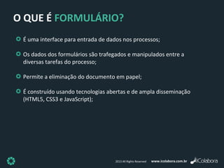 www.icolabora.com.br2013 All Rights Reserved
O QUE É FORMULÁRIO?
É uma interface para entrada de dados nos processos;
Os dados dos formulários são trafegados e manipulados entre a
diversas tarefas do processo;
Permite a eliminação do documento em papel;
É construído usando tecnologias abertas e de ampla disseminação
(HTML5, CSS3 e JavaScript);
 