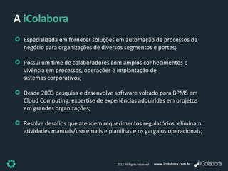 www.icolabora.com.br2013 All Rights Reserved
Especializada em fornecer soluções em automação de processos de
negócio para organizações de diversos segmentos e portes;
Possui um time de colaboradores com amplos conhecimentos e
vivência em processos, operações e implantação de
sistemas corporativos;
Desde 2003 pesquisa e desenvolve software voltado para BPMS em
Cloud Computing, expertise de experiências adquiridas em projetos
em grandes organizações;
Resolve desafios que atendem requerimentos regulatórios, eliminam
atividades manuais/uso emails e planilhas e os gargalos operacionais;
A iColabora
 
