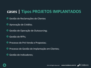 www.icolabora.com.br2013 All Rights Reserved
Gestão de Reclamações de Clientes
Aprovação de Crédito;
Gestão de Operação de Outsourcing;
Gestão de RFPs;
Processo de Pré-Venda e Propostas;
Processo de Gestão de Implantação em Clientes;
Gestão de Indicadores;
cases | Tipos PROJETOS IMPLANTADOS
 