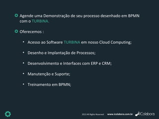 www.icolabora.com.br2013 All Rights Reserved
Agende uma Demonstração de seu processo desenhado em BPMN
com o TURBINA.
Oferecemos :
• Acesso ao Software TURBINA em nosso Cloud Computing;
• Desenho e Implantação de Processos;
• Desenvolvimento e Interfaces com ERP e CRM;
• Manutenção e Suporte;
• Treinamento em BPMN;
 