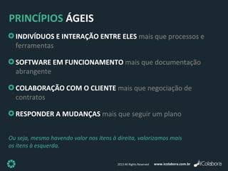 www.icolabora.com.br2013 All Rights Reserved
PRINCÍPIOS ÁGEIS
INDIVÍDUOS E INTERAÇÃO ENTRE ELES mais que processos e
ferramentas
SOFTWARE EM FUNCIONAMENTO mais que documentação
abrangente
COLABORAÇÃO COM O CLIENTE mais que negociação de
contratos
RESPONDER A MUDANÇAS mais que seguir um plano
INDIVÍDUOS E INTERAÇÃO ENTRE ELES mais que processos e
ferramentas
SOFTWARE EM FUNCIONAMENTO mais que documentação
abrangente
COLABORAÇÃO COM O CLIENTE mais que negociação de
contratos
RESPONDER A MUDANÇAS mais que seguir um plano
Ou seja, mesmo havendo valor nos itens à direita, valorizamos mais
os itens à esquerda.
 