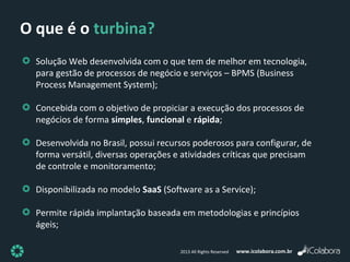 www.icolabora.com.br2013 All Rights Reserved
O que é o turbina?
Solução Web desenvolvida com o que tem de melhor em tecnologia,
para gestão de processos de negócio e serviços – BPMS (Business
Process Management System);
Concebida com o objetivo de propiciar a execução dos processos de
negócios de forma simples, funcional e rápida;
Desenvolvida no Brasil, possui recursos poderosos para configurar, de
forma versátil, diversas operações e atividades críticas que precisam
de controle e monitoramento;
Disponibilizada no modelo SaaS (Software as a Service);
Permite rápida implantação baseada em metodologias e princípios
ágeis;
 