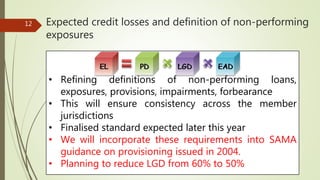 • Refining definitions of non-performing loans,
exposures, provisions, impairments, forbearance
• This will ensure consistency across the member
jurisdictions
• Finalised standard expected later this year
• We will incorporate these requirements into SAMA
guidance on provisioning issued in 2004.
• Planning to reduce LGD from 60% to 50%
12 Expected credit losses and definition of non-performing
exposures
 