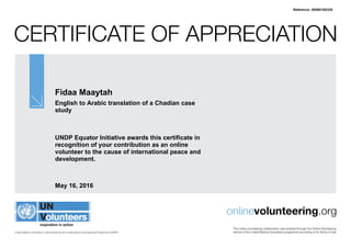 Certificate of Appreciation
United Nations Volunteers is administered by the United Nations Development Programme (UNDP)
onlinevolunteering.org
This online volunteering collaboration was enabled through the Online Volunteering
service of the United Nations Volunteers programme according to its Terms of Use
Fidaa Maaytah
English to Arabic translation of a Chadian case
study
UNDP Equator Initiative awards this certificate in
recognition of your contribution as an online
volunteer to the cause of international peace and
development.
May 16, 2016
Reference: 393881/62335
 