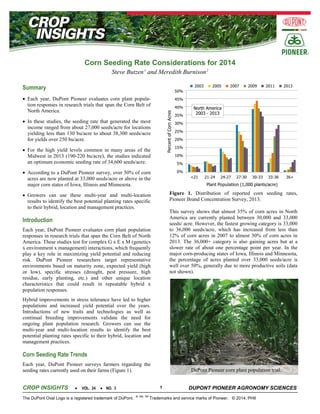 Corn Seeding Rate Considerations for 2014
Steve Butzen 1 and Meredith Burnison 2

Summary
• Each year, DuPont Pioneer evaluates corn plant population responses in research trials that span the Corn Belt of
North America.
• In these studies, the seeding rate that generated the most
income ranged from about 27,000 seeds/acre for locations
yielding less than 130 bu/acre to about 38,300 seeds/acre
for yields over 250 bu/acre.
• For the high yield levels common in many areas of the
Midwest in 2013 (190-220 bu/acre), the studies indicated
an optimum economic seeding rate of 34,600 seeds/acre.
• According to a DuPont Pioneer survey, over 50% of corn
acres are now planted at 33,000 seeds/acre or above in the
major corn states of Iowa, Illinois and Minnesota.
Figure 1. Distribution of reported corn seeding rates,
Pioneer Brand Concentration Survey, 2013.

• Growers can use these multi-year and multi-location
results to identify the best potential planting rates specific
to their hybrid, location and management practices.

This survey shows that almost 35% of corn acres in North
America are currently planted between 30,000 and 33,000
seeds/ acre. However, the fastest growing category is 33,000
to 36,000 seeds/acre, which has increased from less than
12% of corn acres in 2007 to almost 30% of corn acres in
2013. The 36,000+ category is also gaining acres but at a
slower rate of about one percentage point per year. In the
major corn-producing states of Iowa, Illinois and Minnesota,
the percentage of acres planted over 33,000 seeds/acre is
well over 50%, generally due to more productive soils (data
not shown).

Introduction
Each year, DuPont Pioneer evaluates corn plant population
responses in research trials that span the Corn Belt of North
America. These studies test for complex G x E x M (genetics
x environment x management) interactions, which frequently
play a key role in maximizing yield potential and reducing
risk. DuPont Pioneer researchers target representative
environments based on maturity zone, expected yield (high
or low), specific stresses (drought, pest pressure, high
residue, early planting, etc.) and other unique location
characteristics that could result in repeatable hybrid x
population responses.
Hybrid improvements in stress tolerance have led to higher
populations and increased yield potential over the years.
Introductions of new traits and technologies as well as
continual breeding improvements validate the need for
ongoing plant population research. Growers can use the
multi-year and multi-location results to identify the best
potential planting rates specific to their hybrid, location and
management practices.

Corn Seeding Rate Trends
Each year, DuPont Pioneer surveys farmers regarding the
seeding rates currently used on their farms (Figure 1).

CROP INSIGHTS

•

VOL. 24

1

• NO. 3

The DuPont Oval Logo is a registered trademark of DuPont.

DuPont Pioneer corn plant population trial.

®, SM, TM

DUPONT PIONEER AGRONOMY SCIENCES

Trademarks and service marks of Pioneer. © 2014, PHII

 