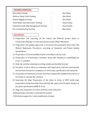 TRAINING COMPETED:
JOB PROFILE:
H2s safety training - Abu Dhabi
Onshore Safety Task Training - Abu Dhabi
Central Rigging Training - Abu Dhabi
Total Safety Task Instruction Training - Saudi Arabia
Industrial Leadership Management Training - Saudi Arabia
Pre-Commissioning Training – Mauritania
1) Preparation and reporting all the Critical and Relevant project data’s to
Construction Manager to track and achieve project Major Milestones.
2) Preparation and getting approvals of necessary documentation from Client like
Method Statements, Procedures according to Standards and Project Quality
Specifications.
3) Preparation of Constructability studies according to site lay-outs.
4) Preparation of Construction schedules along with Planning in establishing the
Level – V schedule.
5) Daily site activities planning according weekly and monthly forecast.
6) Execution of job in direct co-ordination with Supervisory staff and ensuring that
job has been executed in compliance of work scope, specification and standards
7) Preparation of Summaries of actual man-hours against the budgeted man-hours to
Cost Dept. to evaluate the variation.
8) Inspecting the Edge Preparation of the Joints in terms of WEP (weld edge
preparation), Inspection of the Raw materials like, pipes, knee brackets, hangers as
per given specification (ASME B-31.3).
9) Stage wise Inspection of various activities in the shop floor.
10)Supervising contractor’s work plan for project.
11)Technical support for onsite modification of pipes.
 