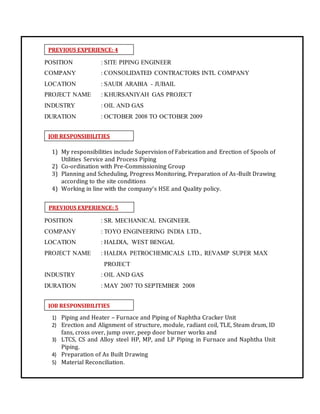 PREVIOUS EXPERIENCE: 4
PREVIOUS EXPERIENCE: 5
JOB RESPONSIBILITIES
JOB RESPONSIBILITIES
POSITION : SITE PIPING ENGINEER
COMPANY : CONSOLIDATED CONTRACTORS INTL COMPANY
LOCATION : SAUDI ARABIA - JUBAIL
PROJECT NAME : KHURSANIYAH GAS PROJECT
INDUSTRY : OIL AND GAS
DURATION : OCTOBER 2008 TO OCTOBER 2009
1) My responsibilities include Supervision of Fabrication and Erection of Spools of
Utilities Service and Process Piping
2) Co-ordination with Pre-Commissioning Group
3) Planning and Scheduling, Progress Monitoring, Preparation of As-Built Drawing
according to the site conditions
4) Working in line with the company’s HSE and Quality policy.
POSITION : SR. MECHANICAL ENGINEER.
COMPANY : TOYO ENGINEERING INDIA LTD.,
LOCATION : HALDIA, WEST BENGAL
PROJECT NAME : HALDIA PETROCHEMICALS LTD., REVAMP SUPER MAX
PROJECT
INDUSTRY : OIL AND GAS
DURATION : MAY 2007 TO SEPTEMBER 2008
1) Piping and Heater – Furnace and Piping of Naphtha Cracker Unit
2) Erection and Alignment of structure, module, radiant coil, TLE, Steam drum, ID
fans, cross over, jump over, peep door burner works and
3) LTCS, CS and Alloy steel HP, MP, and LP Piping in Furnace and Naphtha Unit
Piping.
4) Preparation of As Built Drawing
5) Material Reconciliation.
 