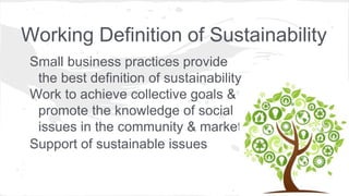 Working Definition of Sustainability
Small business practices provide
the best definition of sustainability
Work to achieve collective goals &
promote the knowledge of social
issues in the community & market
Support of sustainable issues
 
