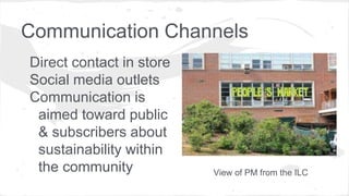 Communication Channels
Direct contact in store
Social media outlets
Communication is
aimed toward public
& subscribers about
sustainability within
the community View of PM from the ILC
 