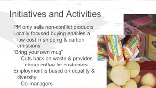Initiatives and Activities
PM only sells non-conflict products
Locally focused buying enables a
low cost in shipping & carbon
emissions
“Bring your own mug”
Cuts back on waste & provides
cheap coffee for customers
Employment is based on equality &
diversity
Co-managers
 